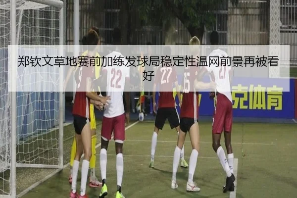 郑钦文草地赛前加练发球局稳定性温网前景再被看好