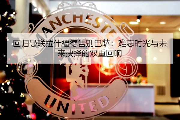 回归曼联拉什福德告别巴萨：难忘时光与未来抉择的双重回响